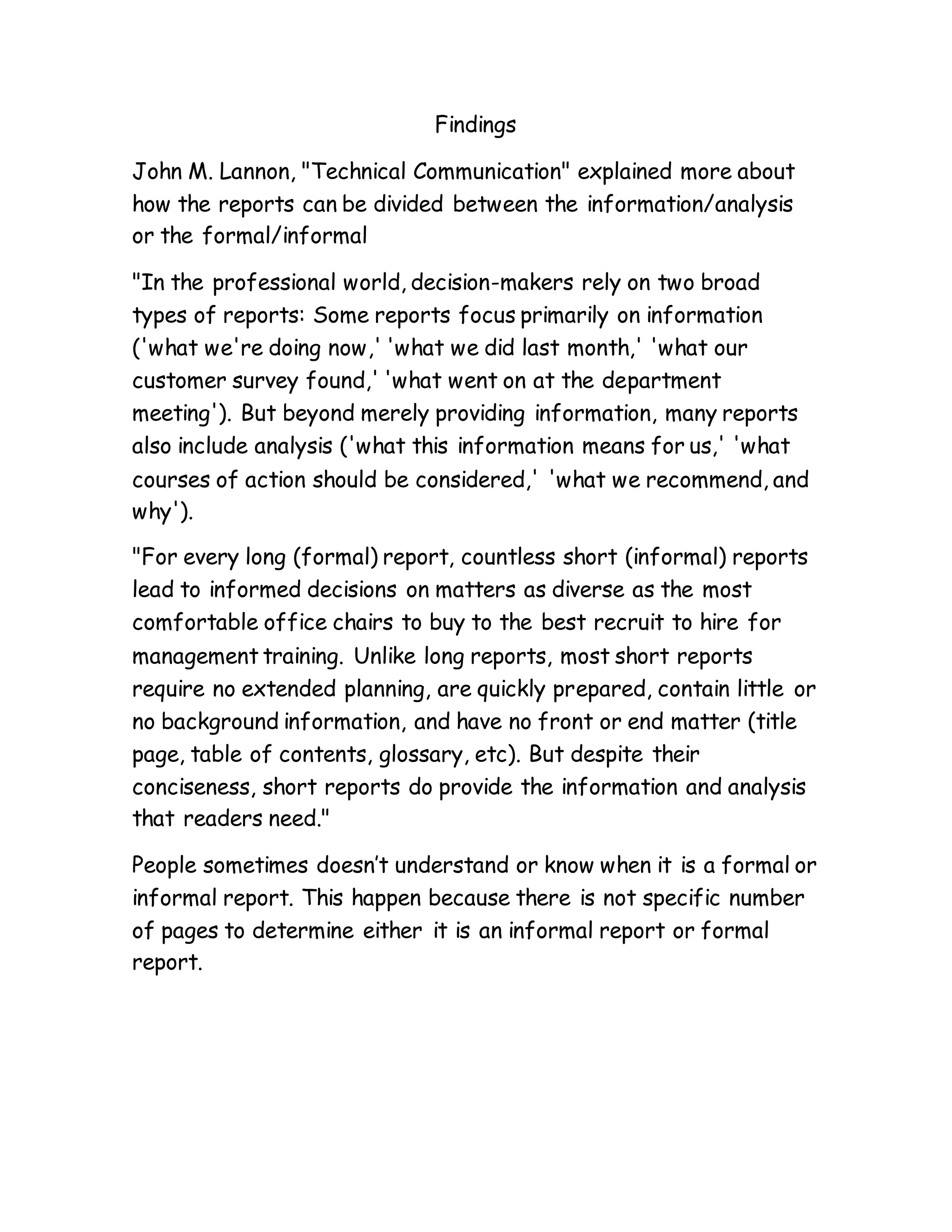 Findings
John M. Lannon, "Technical Communication" explained more about
how the reports can be divided between the information/analysis
or the formal/informal
"In the professional world, decision-makers rely on two broad
types of reports: Some reports focus primarily on information
('what we're doing now,' 'what we did last month,' 'what our
customer survey found,' 'what went on at the department
meeting'). But beyond merely providing information, many reports
also include analysis ('what this information means for us,' 'what
courses of action should be considered,' 'what we recommend, and
why').
"For every long (formal) report, countless short (informal) reports
lead to informed decisions on matters as diverse as the most
comfortable office chairs to buy to the best recruit to hire for
management training. Unlike long reports, most short reports
require no extended planning, are quickly prepared, contain little or
no background information, and have no front or end matter (title
page, table of contents, glossary, etc). But despite their
conciseness, short reports do provide the information and analysis
that readers need."
People sometimes doesn’t understand or know when it is a formal or
informal report. This happen because there is not specific number
of pages to determine either it is an informal report or formal
report.
 