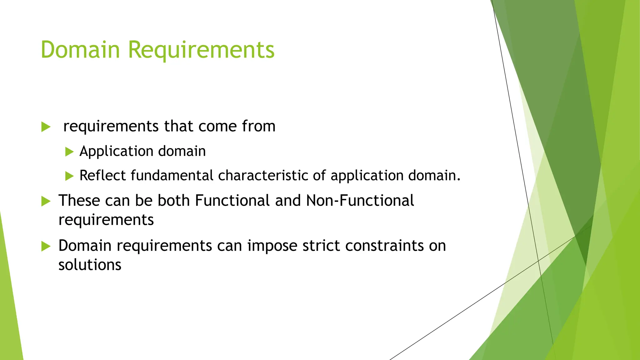  requirements that come from
 Application domain
 Reflect fundamental characteristic of application domain.
 These can be both Functional and Non-Functional
requirements
 Domain requirements can impose strict constraints on
solutions
Domain Requirements
 