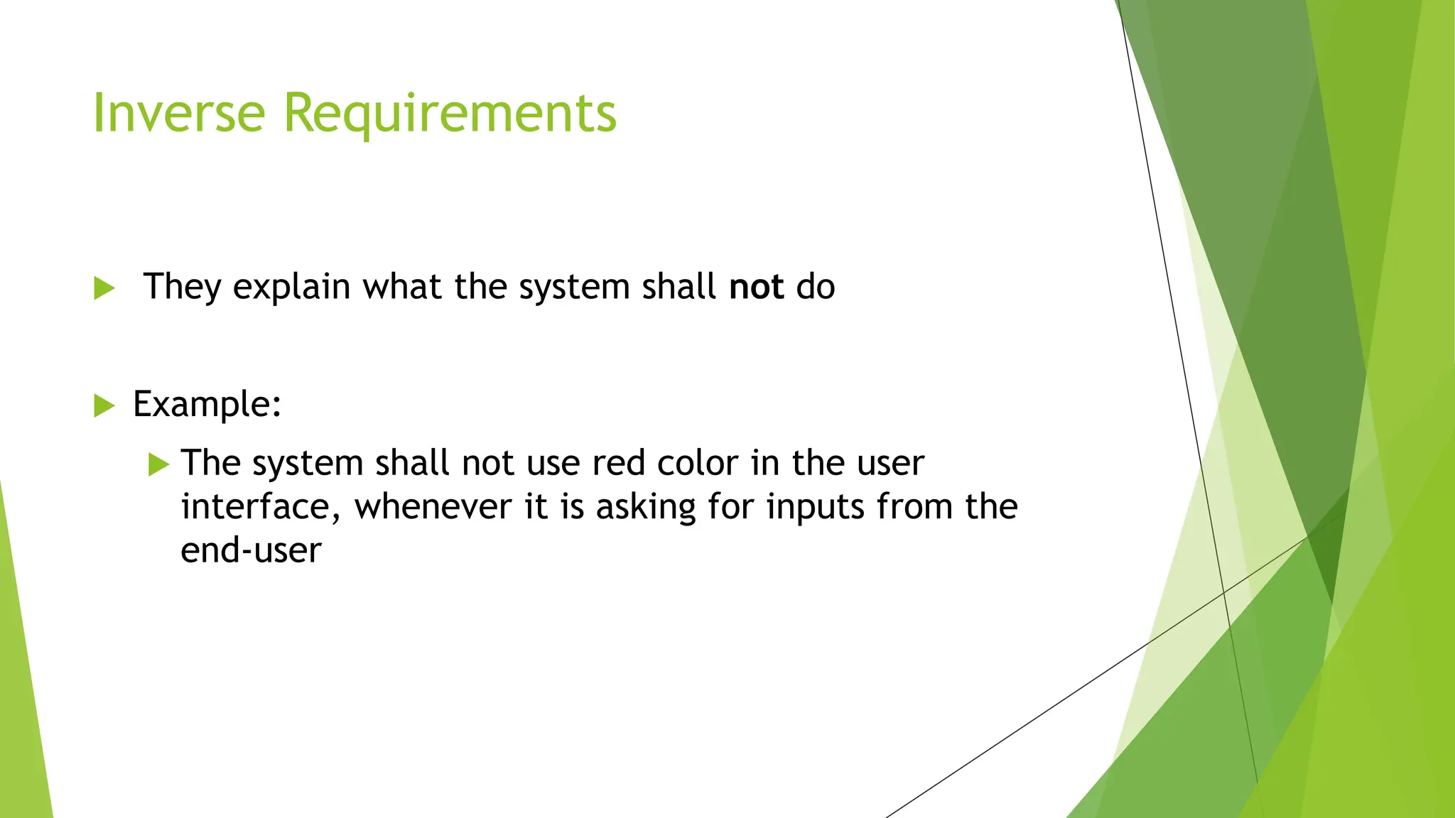  They explain what the system shall not do.
 Example:
 The system shall not use red color in the user
interface, whenever it is asking for inputs from the
end-user
Inverse Requirements
 
