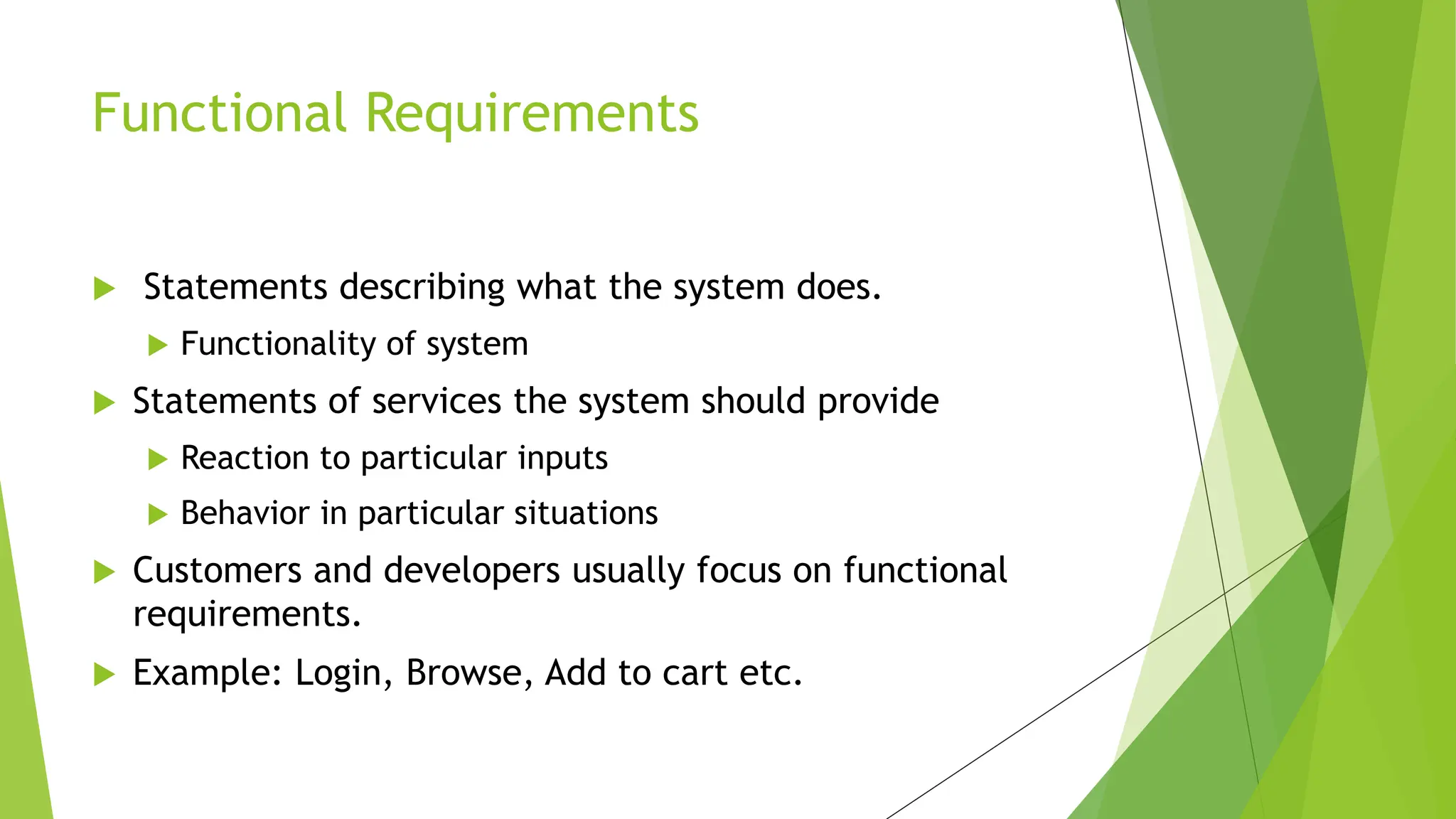  Statements describing what the system does.
 Functionality of system
 Statements of services the system should provide
 Reaction to particular inputs
 Behavior in particular situations
 Customers and developers usually focus on functional
requirements.
 Example: Login, Browse, Add to cart etc.
Functional Requirements
 