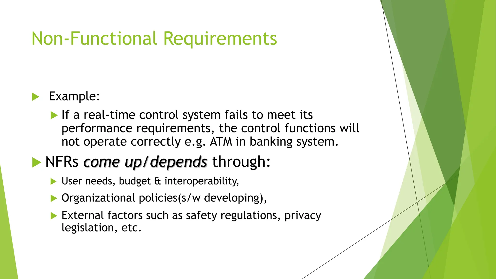  Example:
 If a real-time control system fails to meet its
performance requirements, the control functions will
not operate correctly e.g. ATM in banking system.
 NFRs come up/depends through:
 User needs, budget & interoperability,
 Organizational policies(s/w developing),
 External factors such as safety regulations, privacy
legislation, etc.
Non-Functional Requirements
 
