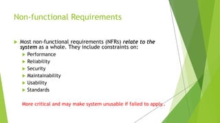  Most non-functional requirements (NFRs) relate to the
system as a whole. They include constraints on:
 Performance
 Reliability
 Security
 Maintainability
 Usability
 Standards
More critical and may make system unusable if failed to apply..
Non-functional Requirements
 