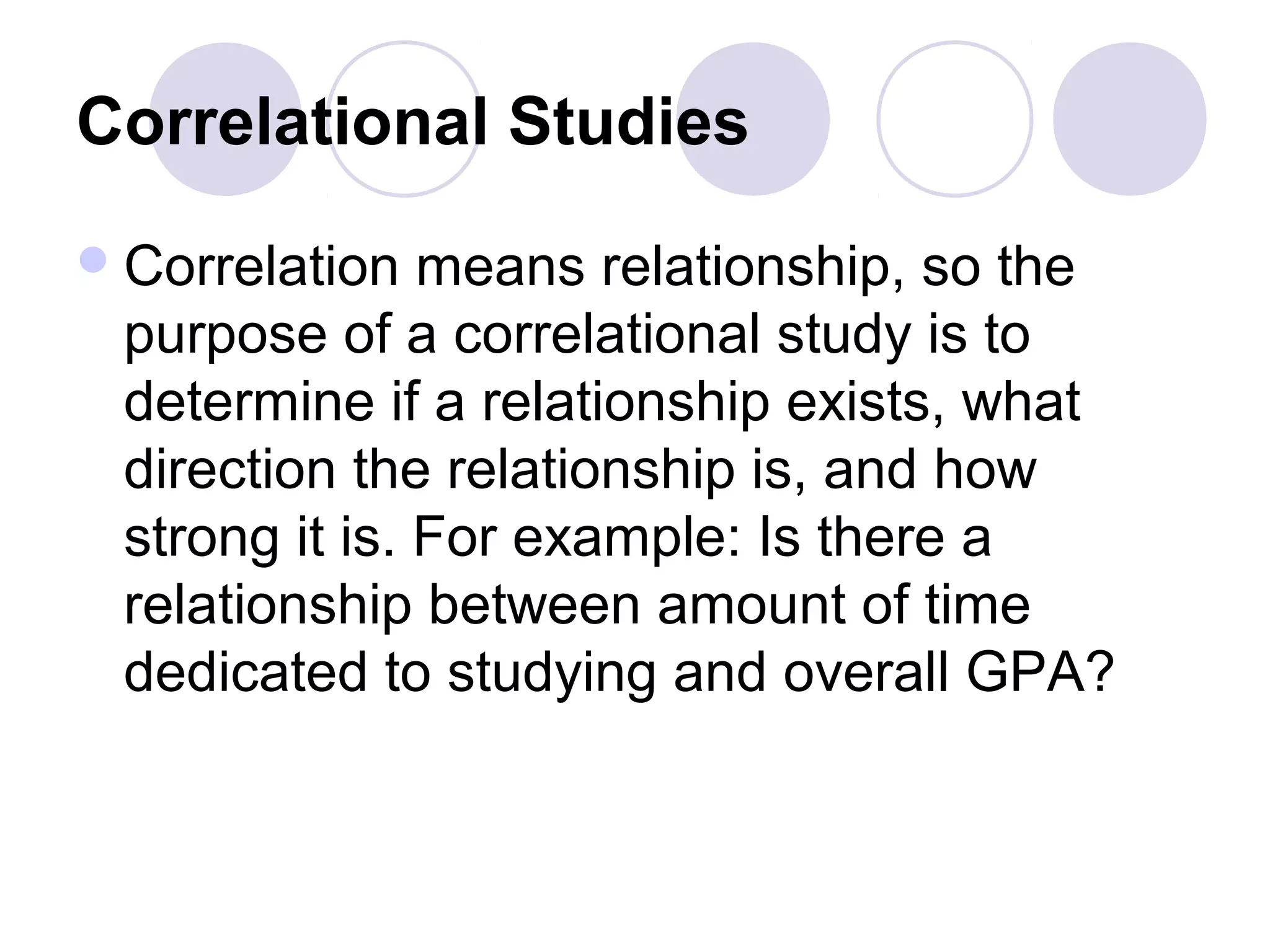 Correlational Studies
Correlation means relationship, so the
purpose of a correlational study is to
determine if a relationship exists, what
direction the relationship is, and how
strong it is. For example: Is there a
relationship between amount of time
dedicated to studying and overall GPA?
 