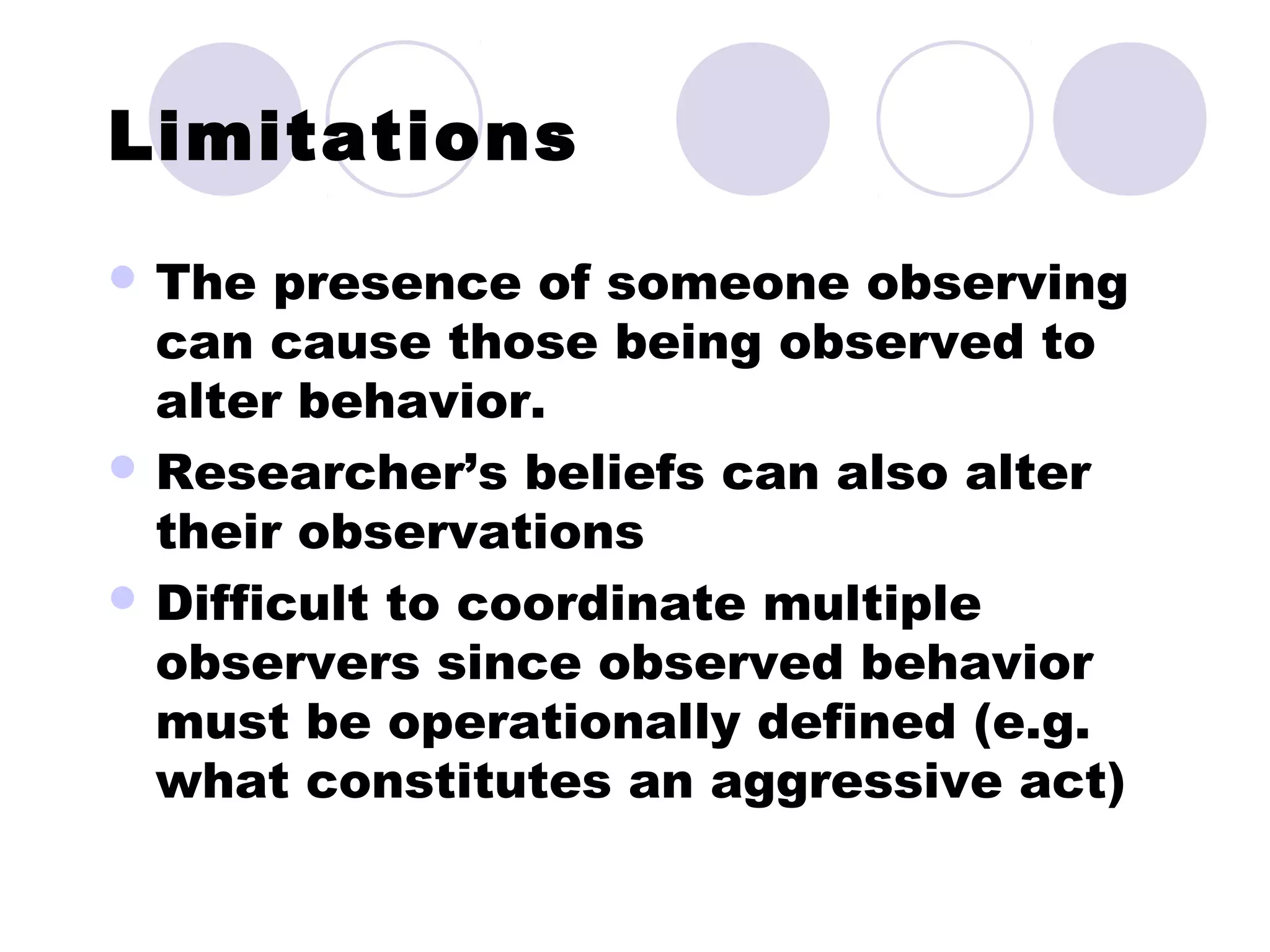 Limitations
 The presence of someone observing
can cause those being observed to
alter behavior.
 Researcher’s beliefs can also alter
their observations
 Difficult to coordinate multiple
observers since observed behavior
must be operationally defined (e.g.
what constitutes an aggressive act)
 