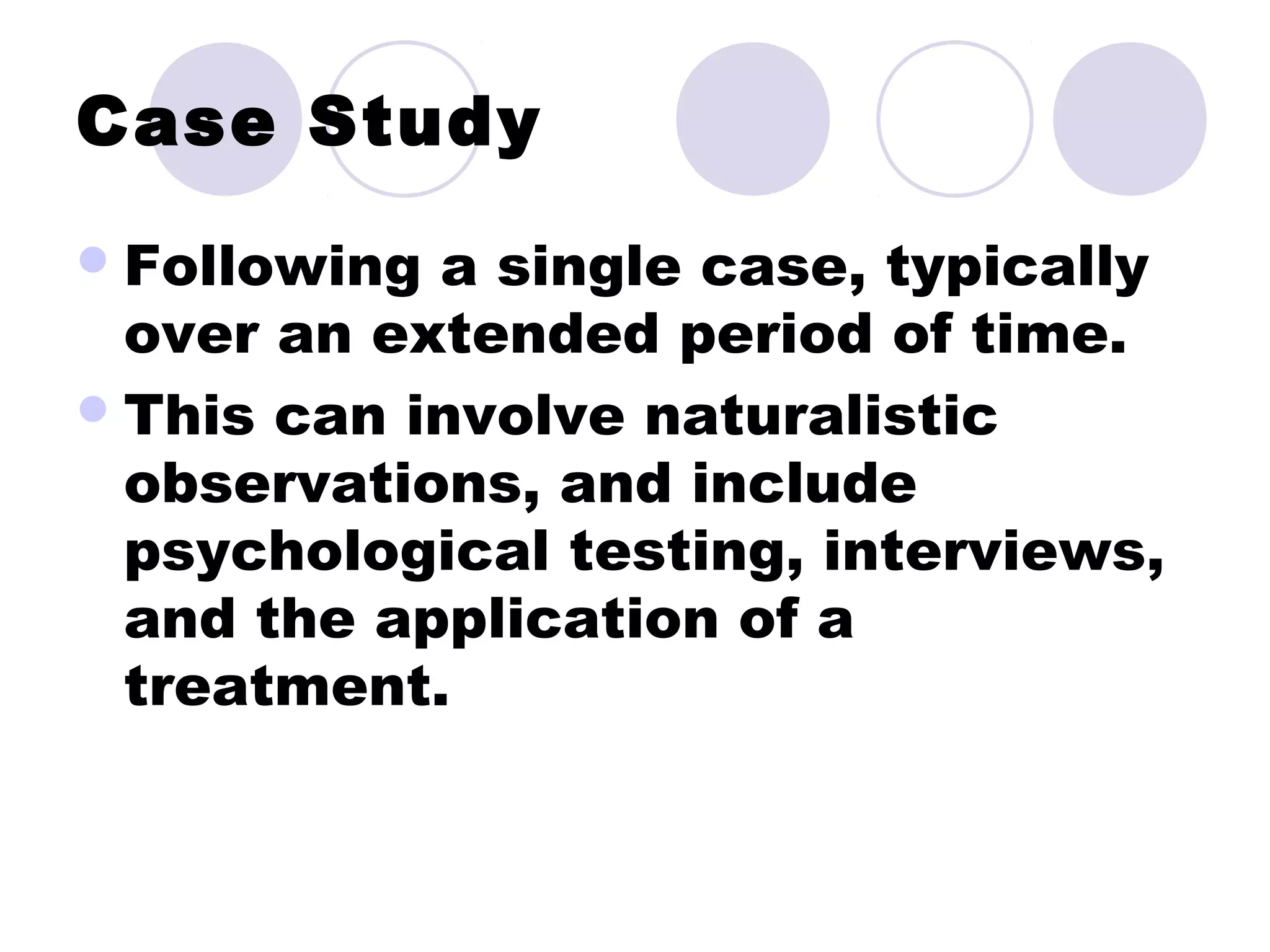 Case Study
Following a single case, typically
over an extended period of time.
This can involve naturalistic
observations, and include
psychological testing, interviews,
and the application of a
treatment.
 