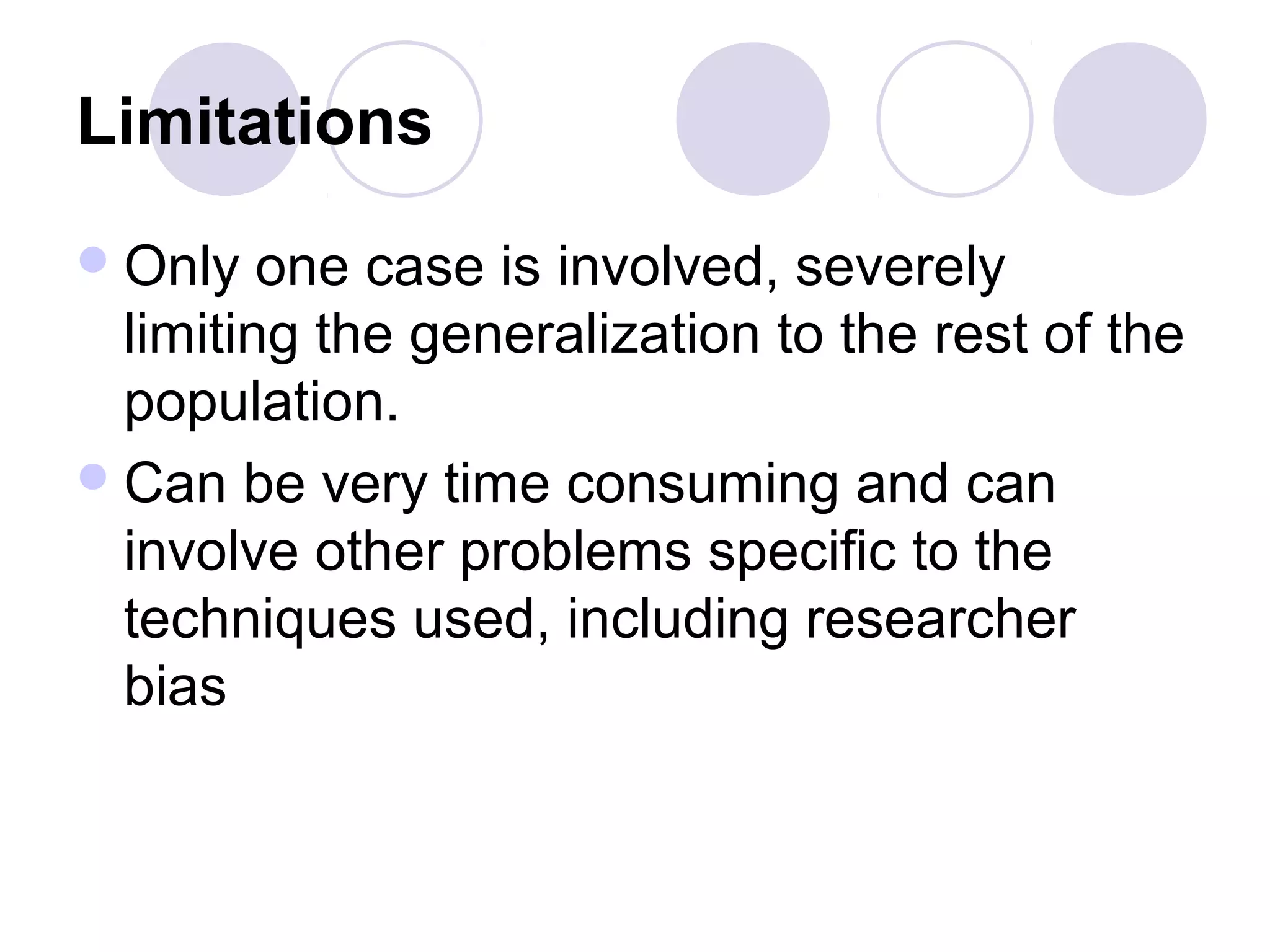 Limitations
Only one case is involved, severely
limiting the generalization to the rest of the
population.
Can be very time consuming and can
involve other problems specific to the
techniques used, including researcher
bias
 