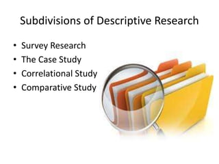 Subdivisions of Descriptive Research
•
•
•
•

Survey Research
The Case Study
Correlational Study
Comparative Study

 
