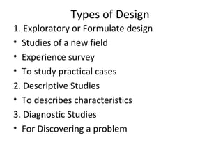 Types of Design
1. Exploratory or Formulate design
• Studies of a new field
• Experience survey
• To study practical cases
2. Descriptive Studies
• To describes characteristics
3. Diagnostic Studies
• For Discovering a problem
 