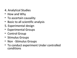 4. Analytical Studies
• How and Why
• To ascertain causality
• Basic to all scientific analysis
5. Experimental design
• Experimental Groups
• Control Group
• Stimulus Groups
• Non -Stimulus Groups
• To conduct experiment Under controlled
conditions
 