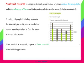 © CHIPS Networks
Analytical research is a specific type of research that involves critical thinking skills
and the evaluation of facts and information relative to the research being conducted.
A variety of people including students,
doctors and psychologists use analytical
research during studies to find the most
relevant information.
From analytical research, a person finds out critical details to add new ideas to the
material being produced
 