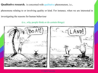 © CHIPS Networks
Qualitative research, is concerned with qualitative phenomenon, i.e.,
phenomena relating to or involving quality or kind. For instance, when we are interested in
investigating the reasons for human behaviour
(i.e., why people think or do certain things)
 