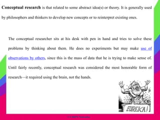 © CHIPS Networks
Conceptual research is that related to some abstract idea(s) or theory. It is generally used
by philosophers and thinkers to develop new concepts or to reinterpret existing ones.
The conceptual researcher sits at his desk with pen in hand and tries to solve these
problems by thinking about them. He does no experiments but may make use of
observations by others, since this is the mass of data that he is trying to make sense of.
Until fairly recently, conceptual research was considered the most honorable form of
research—it required using the brain, not the hands.
 
