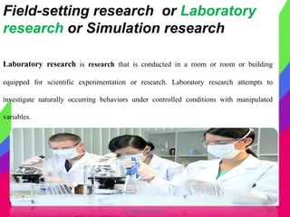 © CHIPS Networks
Laboratory research is research that is conducted in a room or room or building
equipped for scientific experimentation or research. Laboratory research attempts to
investigate naturally occurring behaviors under controlled conditions with manipulated
variables.
Field-setting research or Laboratory
research or Simulation research
 