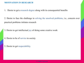 MOTIVATION IN RESEARCH
1. Desire to get a research degree along with its consequential benefits
2. Desire to face the challenge in solving the unsolved problems, i.e., concern over
practical problems initiates research
3. Desire to get intellectual joy of doing some creative work
4. Desire to be of service to society
5. Desire to get respectability.
© CHIPS Networks
 