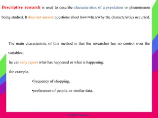 © CHIPS Networks
Descriptive research is used to describe characteristics of a population or phenomenon
being studied. It does not answer questions about how/when/why the characteristics occurred.
The main characteristic of this method is that the researcher has no control over the
variables;
he can only report what has happened or what is happening.
for example,
•frequency of shopping,
•preferences of people, or similar data.
 