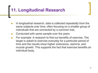 11. Longitudinal Research
 In longitudinal research, data is collected repeatedly from the
same subjects over time, often focusing on a smaller group of
individuals that are connected by a common trait.
 Conducted with same sample over the years
 For example: A research to find out benefits of exercise. The
target is asked to exercise everyday for a particular period of
time and the results show higher endurance, stamina, and
muscle growth. This supports the fact that exercise benefits an
individual body.
19
 