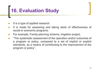 16. Evaluation Study
 It is a type of applied research.
 It is made for assessing and taking stock of effectiveness of
social or economic programs.
 For example, Family planning scheme, irrigation project.
 “The systematic assessment of the operation and/or outcomes of
a program or policy, compared to a set of implicit or explicit
standards, as a means of contributing to the improvement of the
program or policy”.
26
 
