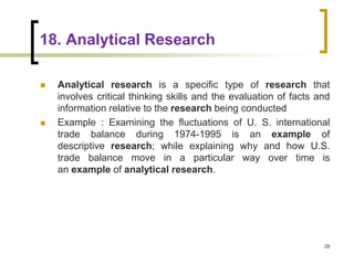 18. Analytical Research
 Analytical research is a specific type of research that
involves critical thinking skills and the evaluation of facts and
information relative to the research being conducted
 Example : Examining the fluctuations of U. S. international
trade balance during 1974-1995 is an example of
descriptive research; while explaining why and how U.S.
trade balance move in a particular way over time is
an example of analytical research.
28
 