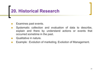20. Historical Research
 Examines past events.
 Systematic collection and evaluation of data to describe,
explain and there by understand actions or events that
occurred sometime in the past.
 Qualitative in nature.
 Example : Evolution of marketing, Evolution of Management.
31
 