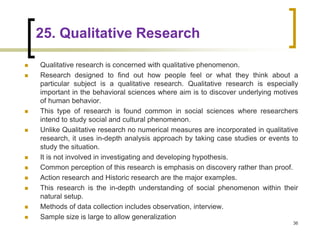 25. Qualitative Research
36
 Qualitative research is concerned with qualitative phenomenon.
 Research designed to find out how people feel or what they think about a
particular subject is a qualitative research. Qualitative research is especially
important in the behavioral sciences where aim is to discover underlying motives
of human behavior.
 This type of research is found common in social sciences where researchers
intend to study social and cultural phenomenon.
 Unlike Qualitative research no numerical measures are incorporated in qualitative
research, it uses in-depth analysis approach by taking case studies or events to
study the situation.
 It is not involved in investigating and developing hypothesis.
 Common perception of this research is emphasis on discovery rather than proof.
 Action research and Historic research are the major examples.
 This research is the in-depth understanding of social phenomenon within their
natural setup.
 Methods of data collection includes observation, interview.
 Sample size is large to allow generalization
 