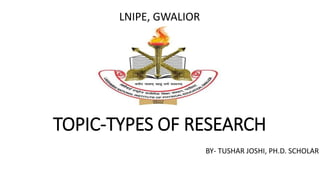 TOPIC-TYPES OF RESEARCH
LNIPE, GWALIOR
BY- TUSHAR JOSHI, PH.D. SCHOLAR
 