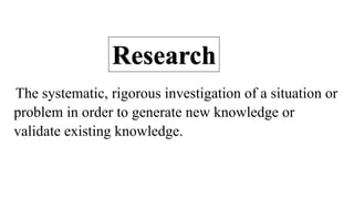 The systematic, rigorous investigation of a situation or
problem in order to generate new knowledge or
validate existing knowledge.
Research
 