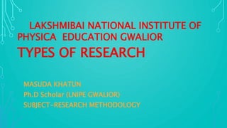LAKSHMIBAI NATIONAL INSTITUTE OF
PHYSICA EDUCATION GWALIOR
TYPES OF RESEARCH
MASUDA KHATUN
Ph.D Scholar (LNIPE GWALIOR)
SUBJECT-RESEARCH METHODOLOGY
 