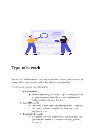 Types of research
Research can be classified into various types based on different criteria, such as the
purpose of the study, the nature of the data, and the research design.
Here are some common types of research:
1. Basic Research:
● Aimed at expanding the existing body of knowledge without
immediate practical applications. It seeks to understand
fundamental principles and theories.
2. Applied Research:
● Conducted to solve specific, practical problems. The goal is
to provide solutions to real-world issues or to improve
existing practices.
3. Quantitative Research:
● Involves the collection and analysis of numerical data. This
type of research seeks to quantify relationships, patterns,
and trends.
 