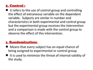 2. Control :
 it refers to the use of control group and controlling
the effect of extraneous variable on the dependent
variable. Subjects are similar in number and
characteristics in both experimental and control group
but the experimental group receives the intervention
and a comparison is made with the control group to
observe the effect of this intervention.
3. Randomization:
 Means that every subject has an equal chance of
being assigned to experimental or control group.
 It is used to minimize the threat of internal validity of
the study.
 