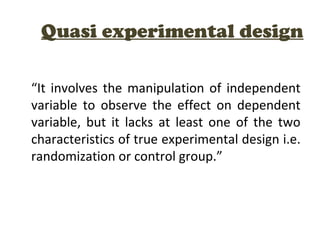 Quasi experimental design
“It involves the manipulation of independent
variable to observe the effect on dependent
variable, but it lacks at least one of the two
characteristics of true experimental design i.e.
randomization or control group.”
 
