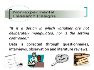 “It is a design in which variables are not
deliberately manipulated, nor is the setting
controlled.”
Data is collected through questionnaires,
interviews, observation and literature reviews.
 
