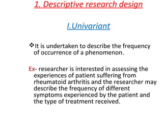 1. Descriptive research design
I.Univariant
I uu.
It is undertaken to describe the frequency
of occurrence of a phenomenon.
Ex- researcher is interested in assessing the
experiences of patient suffering from
rheumatoid arthritis and the researcher may
describe the frequency of different
symptoms experienced by the patient and
the type of treatment received.
 
