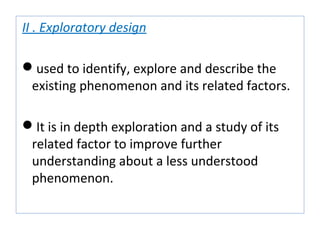 II . Exploratory design
used to identify, explore and describe the
existing phenomenon and its related factors.
It is in depth exploration and a study of its
related factor to improve further
understanding about a less understood
phenomenon.
 