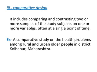III . comparative design
It includes comparing and contrasting two or
more samples of the study subjects on one or
more variables, often at a single point of time.
Ex- A comparative study on the health problems
among rural and urban older people in district
Kolhapur, Maharashtra.
 