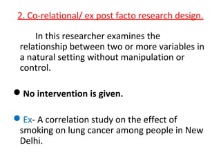 2. Co-relational/ ex post facto research design.
In this researcher examines the
relationship between two or more variables in
a natural setting without manipulation or
control.
No intervention is given.
Ex- A correlation study on the effect of
smoking on lung cancer among people in New
Delhi.
 