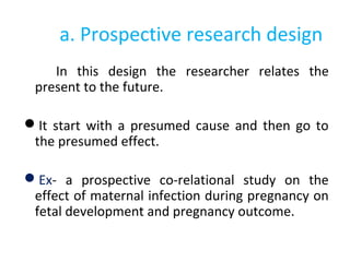 a. Prospective research design
In this design the researcher relates the
present to the future.
It start with a presumed cause and then go to
the presumed effect.
Ex- a prospective co-relational study on the
effect of maternal infection during pregnancy on
fetal development and pregnancy outcome.
 