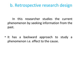 b. Retrospective research design
In this researcher studies the current
phenomenon by seeking information from the
past.
• It has a backward approach to study a
phenomenon i.e. effect to the cause.
 