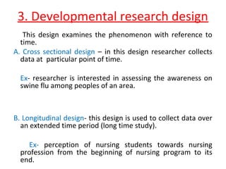 3. Developmental research design
This design examines the phenomenon with reference to
time.
A. Cross sectional design – in this design researcher collects
data at particular point of time.
Ex- researcher is interested in assessing the awareness on
swine flu among peoples of an area.
B. Longitudinal design- this design is used to collect data over
an extended time period (long time study).
Ex- perception of nursing students towards nursing
profession from the beginning of nursing program to its
end.
 