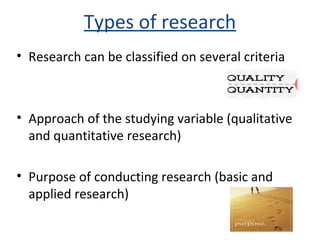 Types of research
• Research can be classified on several criteria
• Approach of the studying variable (qualitative
and quantitative research)
• Purpose of conducting research (basic and
applied research)
 
