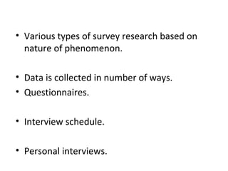 • Various types of survey research based on
nature of phenomenon.
• Data is collected in number of ways.
• Questionnaires.
• Interview schedule.
• Personal interviews.
 