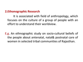 2.Ethonographic Research
It is associated with field of anthropology, which
focuses on the culture of a group of people with an
effort to understand their worldview.
E.g. An ethnographic study on socio-cultural beliefs of
the people about antenatal, natal& postnatal care of
women in selected tribal communities of Rajasthan.
 