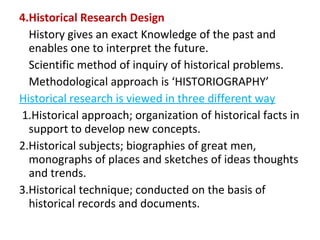 4.Historical Research Design
History gives an exact Knowledge of the past and
enables one to interpret the future.
Scientific method of inquiry of historical problems.
Methodological approach is ‘HISTORIOGRAPHY’
Historical research is viewed in three different way
1.Historical approach; organization of historical facts in
support to develop new concepts.
2.Historical subjects; biographies of great men,
monographs of places and sketches of ideas thoughts
and trends.
3.Historical technique; conducted on the basis of
historical records and documents.
 
