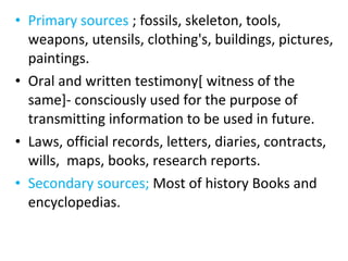 • Primary sources ; fossils, skeleton, tools,
weapons, utensils, clothing's, buildings, pictures,
paintings.
• Oral and written testimony[ witness of the
same]- consciously used for the purpose of
transmitting information to be used in future.
• Laws, official records, letters, diaries, contracts,
wills, maps, books, research reports.
• Secondary sources; Most of history Books and
encyclopedias.
 
