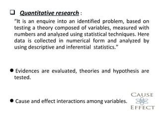  Quantitative research :
“It is an enquire into an identified problem, based on
testing a theory composed of variables, measured with
numbers and analyzed using statistical techniques. Here
data is collected in numerical form and analyzed by
using descriptive and inferential statistics.”
Evidences are evaluated, theories and hypothesis are
tested.
Cause and effect interactions among variables.
 