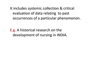 It includes systemic collection & critical
evaluation of data relating to past
occurrences of a particular phenomenon.
E.g. A historical research on the
development of nursing in INDIA.
 