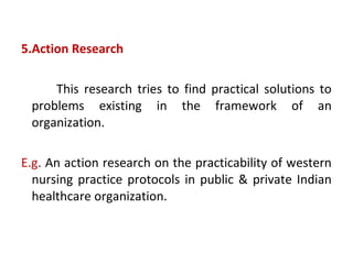 5.Action Research
This research tries to find practical solutions to
problems existing in the framework of an
organization.
E.g. An action research on the practicability of western
nursing practice protocols in public & private Indian
healthcare organization.
 
