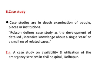 6.Case study
Case studies are in depth examination of people,
places or institutions.
“Robson defines case study as the development of
detailed , intensive knowledge about a single ‘case’ or
a small no of related cases.”
E.g. A case study on availability & utilization of the
emergency services in civil hospital , Kolhapur.
 