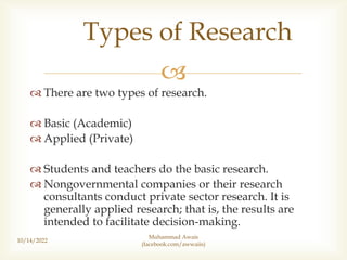 
 There are two types of research.
 Basic (Academic)
 Applied (Private)
 Students and teachers do the basic research.
 Nongovernmental companies or their research
consultants conduct private sector research. It is
generally applied research; that is, the results are
intended to facilitate decision-making.
10/14/2022
Types of Research
Muhammad Awais
(facebook.com/awwaiis)
 