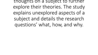 thoughts on a subject to further
explore their theories. The study
explains unexplored aspects of a
subject and details the research
questions’ what, how, and why.
 