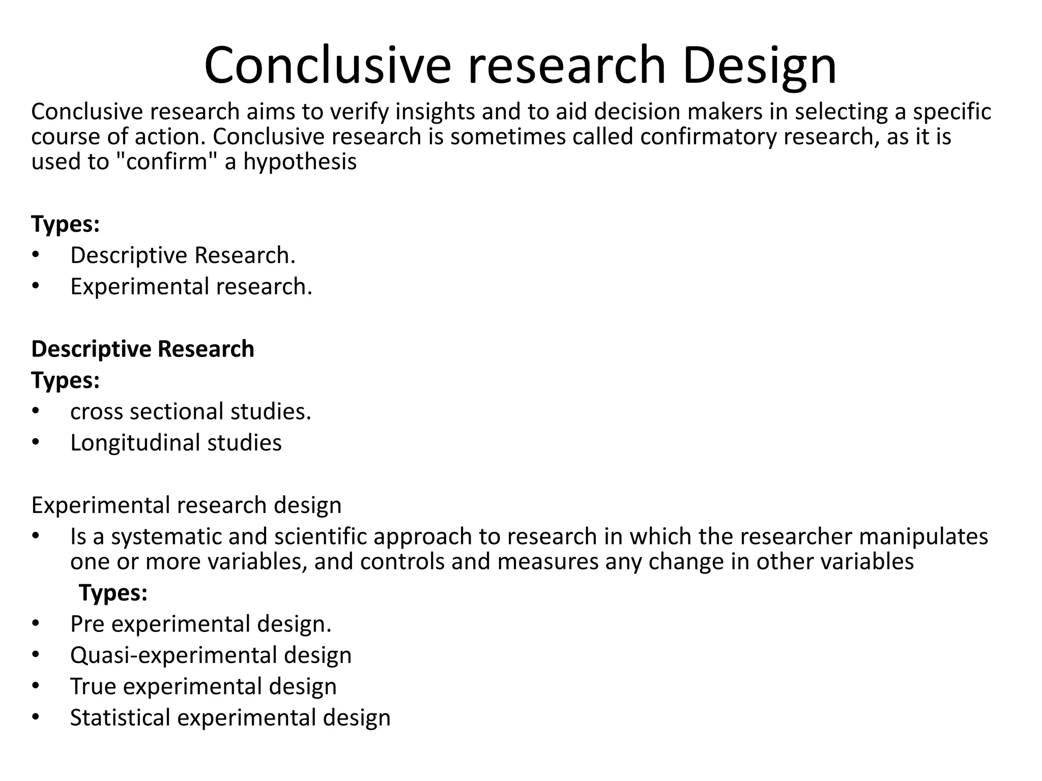 Conclusive research Design
Conclusive research aims to verify insights and to aid decision makers in selecting a specific
course of action. Conclusive research is sometimes called confirmatory research, as it is
used to "confirm" a hypothesis
Types:
• Descriptive Research.
• Experimental research.
Descriptive Research
Types:
• cross sectional studies.
• Longitudinal studies
Experimental research design
• Is a systematic and scientific approach to research in which the researcher manipulates
one or more variables, and controls and measures any change in other variables
Types:
• Pre experimental design.
• Quasi-experimental design
• True experimental design
• Statistical experimental design
 